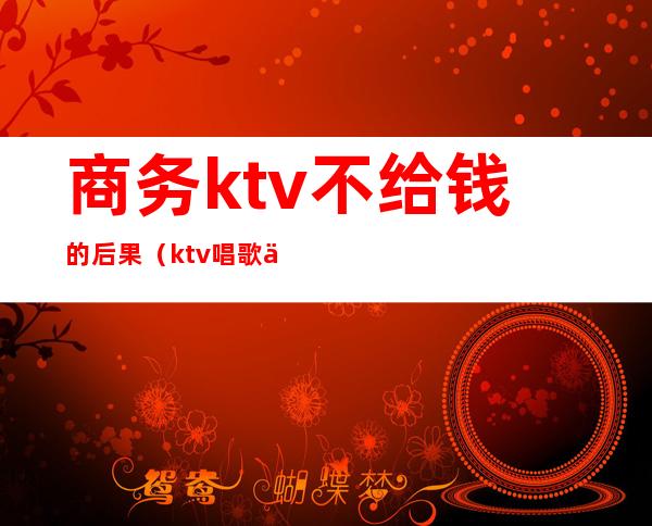 商务ktv不给钱的后果（ktv唱歌不给钱）