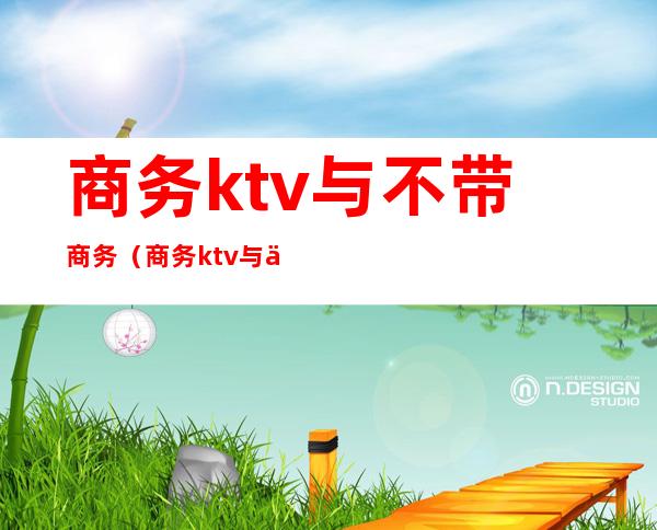 商务ktv与不带商务（商务ktv与不带商务的有什么区别）