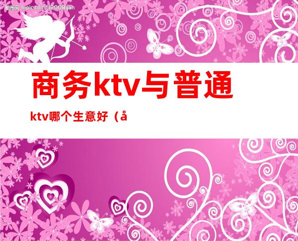 商务ktv与普通ktv哪个生意好（商务ktv好做吗）