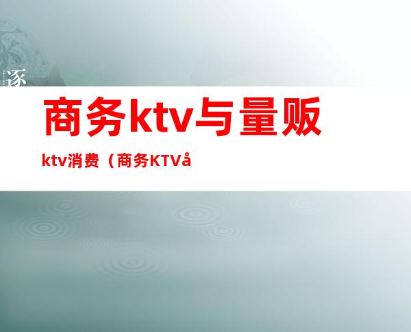 商务ktv与量贩ktv消费（商务KTV和量贩KTV的区别）