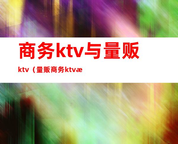 商务ktv与量贩ktv（量贩商务ktv是什么意思）