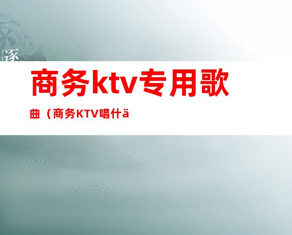 商务ktv专用歌曲（商务KTV唱什么歌）