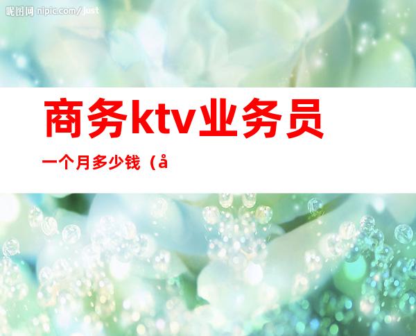 商务ktv业务员一个月多少钱（商务ktv业务员一个月多少钱工资）