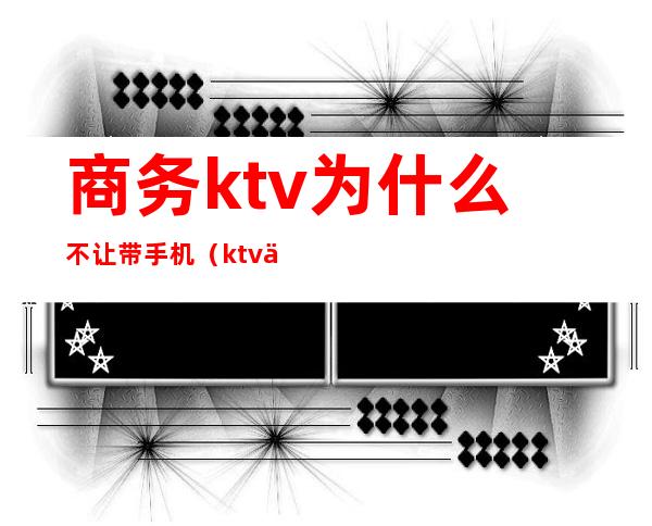 商务ktv为什么不让带手机（ktv上班不让带手机）