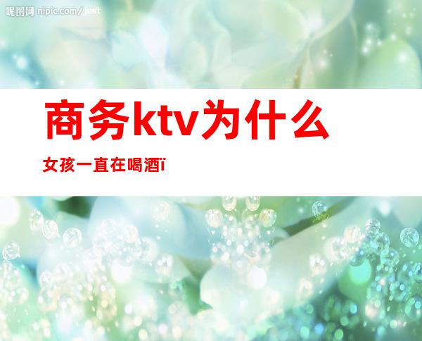 商务ktv为什么女孩一直在喝酒（女孩去ktv上班一定要喝酒吗）