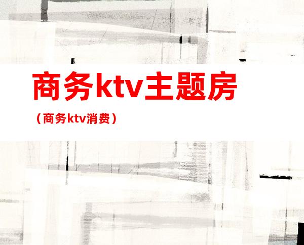 商务ktv主题房（商务ktv消费）