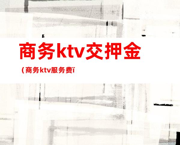 商务ktv交押金（商务ktv服务费）