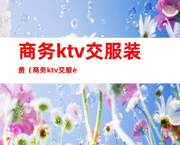 商务ktv交服装费（商务ktv交服装费吗）