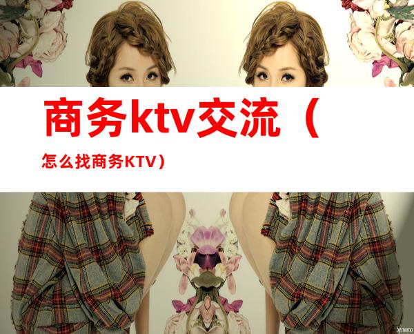 商务ktv交流（怎么找商务KTV）