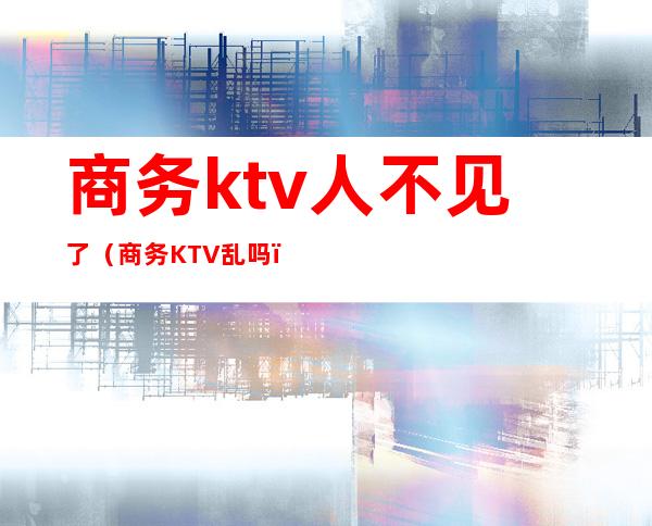 商务ktv人不见了（商务KTV乱吗）