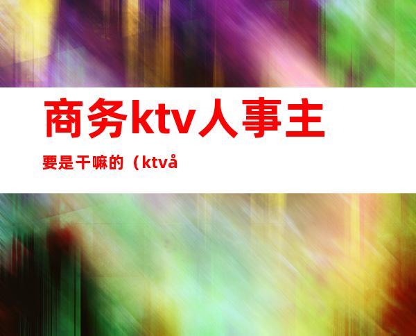 商务ktv人事主要是干嘛的（ktv商务经理是干嘛的）