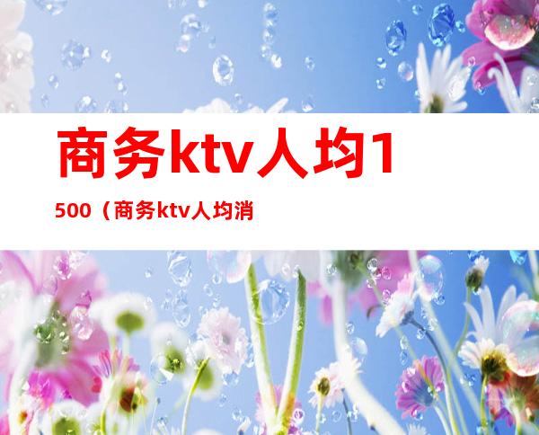 商务ktv人均1500（商务ktv人均消费大概多少）