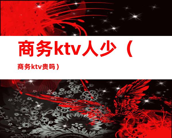 商务ktv人少（商务ktv贵吗）