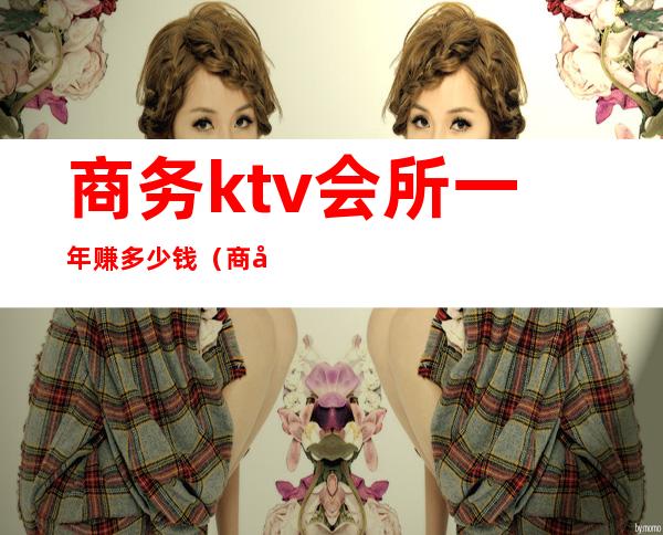 商务ktv会所一年赚多少钱（商务ktv人均好多钱）