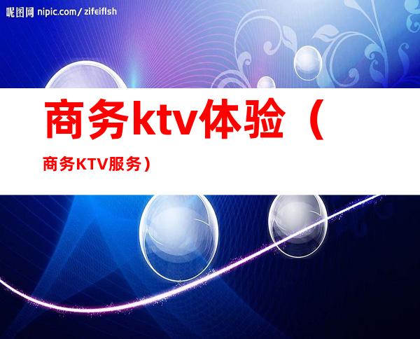 商务ktv体验（商务KTV服务）