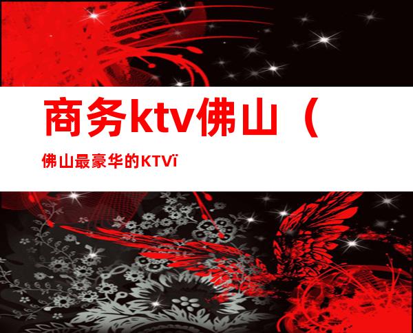 商务ktv佛山（佛山最豪华的KTV）