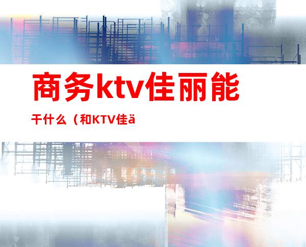 商务ktv佳丽能干什么（和KTV佳丽做）