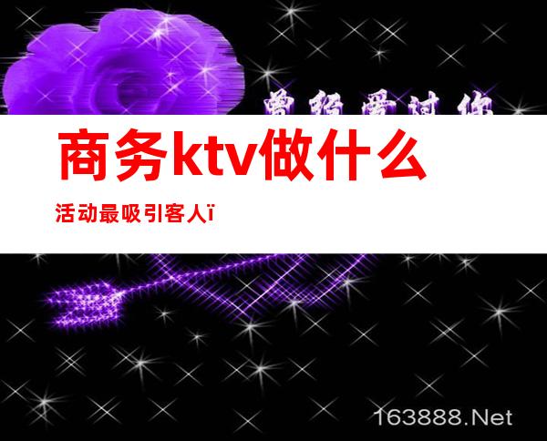 商务ktv做什么活动最吸引客人（ktv吸引人的活动）