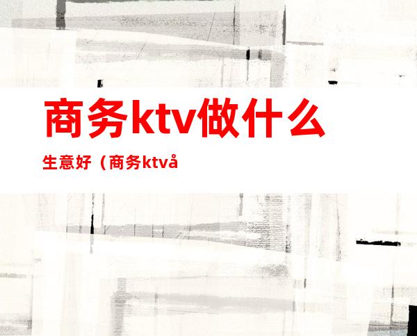 商务ktv做什么生意好（商务ktv好做吗）