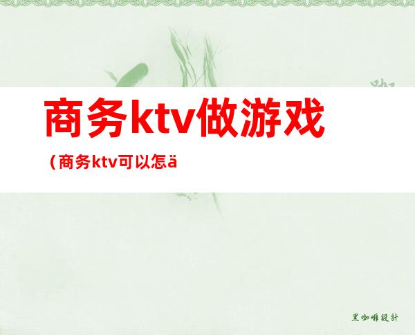 商务ktv做游戏（商务ktv可以怎么玩）