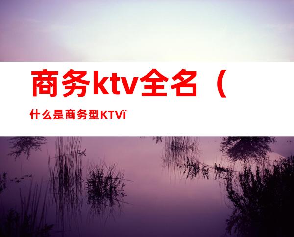 商务ktv全名（什么是商务型KTV）