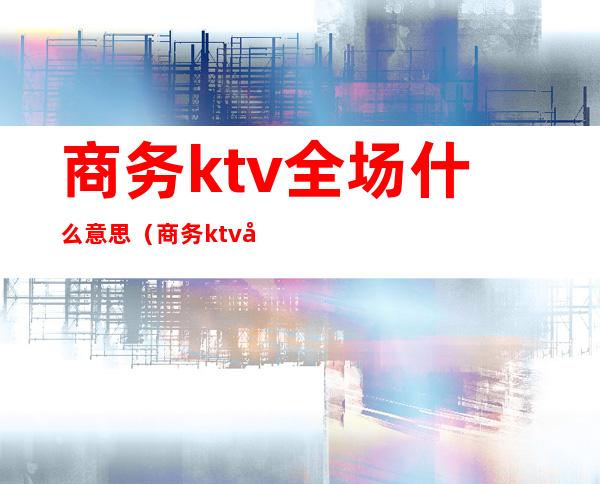 商务ktv全场什么意思（商务ktv外场是什么）