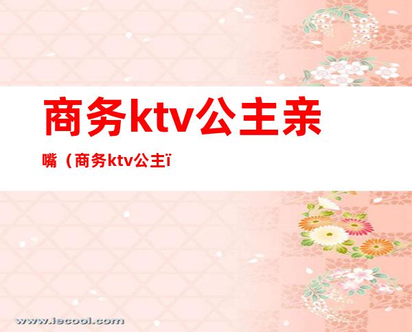 商务ktv公主亲嘴（商务ktv 公主）