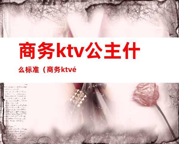 商务ktv公主什么标准（商务ktv里面的公主一天拿多少钱）