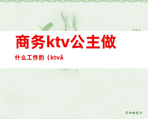 商务ktv公主做什么工作的（ktv公主是什么工作内容）