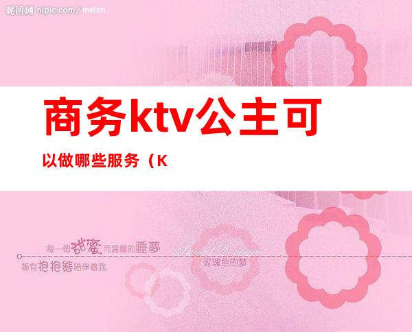 商务ktv公主可以做哪些服务（KTV公主服务项目）