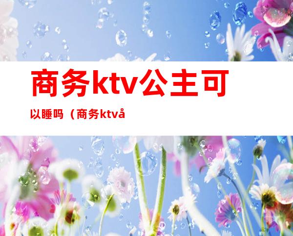 商务ktv公主可以睡吗（商务ktv可以不点公主吗）