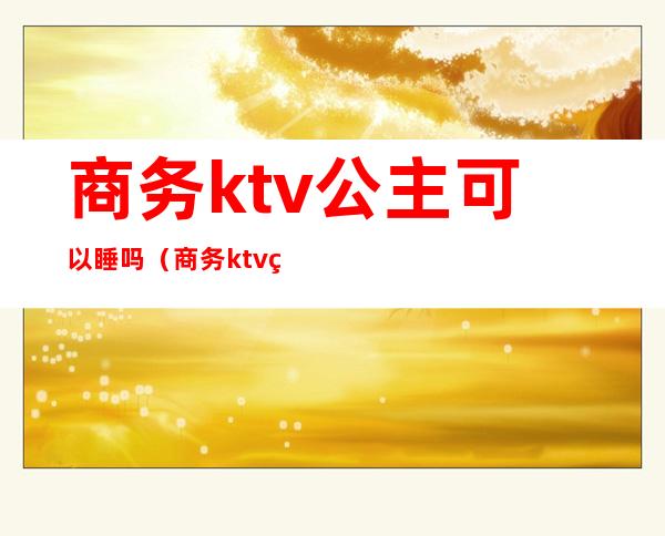 商务ktv公主可以睡吗（商务ktv的公主）