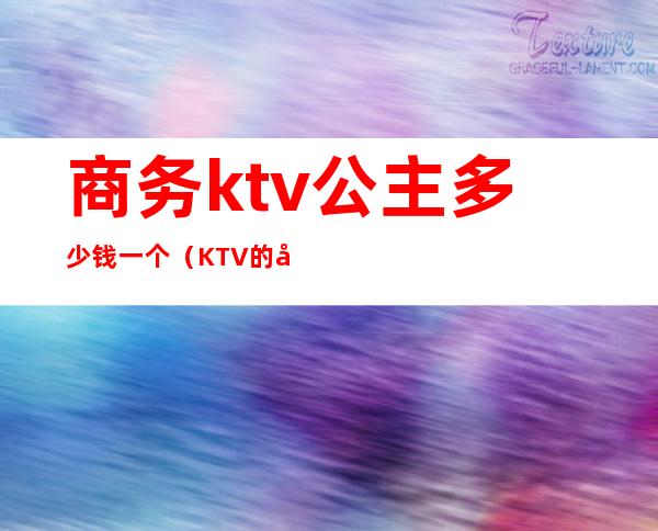 商务ktv公主多少钱一个（KTV的公主多少钱）