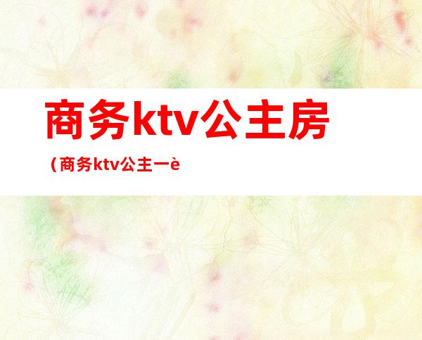 商务ktv公主房（商务ktv公主一般多少钱一位）