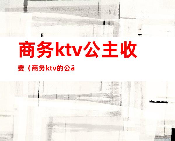 商务ktv公主收费（商务ktv的公主做怎么样）