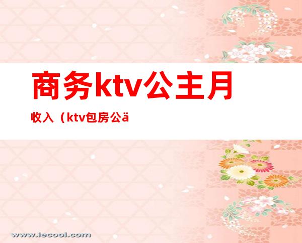 商务ktv公主月收入（ktv包房公主一个月收入）