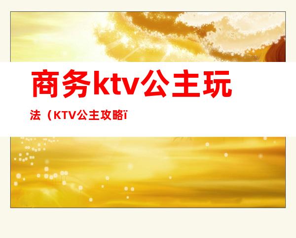 商务ktv公主玩法（KTV公主攻略）