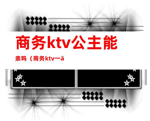 商务ktv公主能亲吗（商务ktv一个人去点公主）