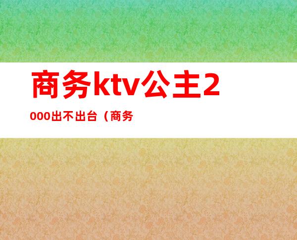 商务ktv公主2000出不出台（商务ktv公主月收入）
