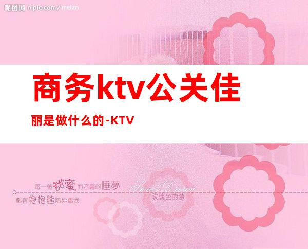 商务ktv公关佳丽是做什么的-KTV里的公关人员是干嘛的？