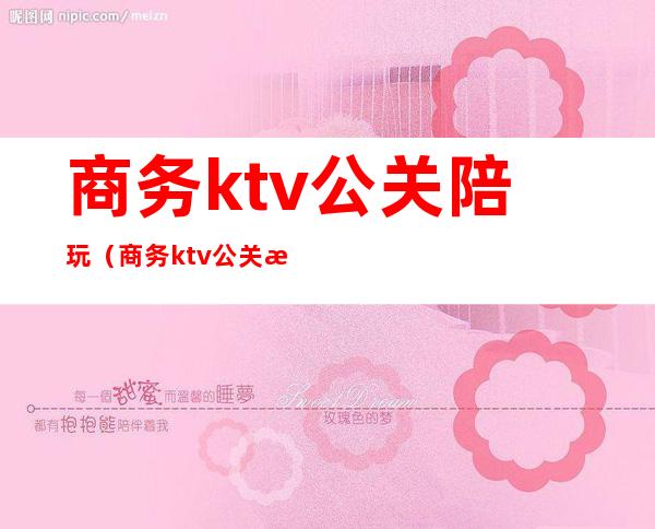 商务ktv公关陪玩（商务ktv公关是干嘛的）