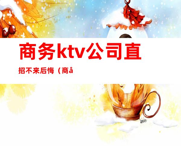 商务ktv公司直招不来后悔（商务ktv可以直接做吗）