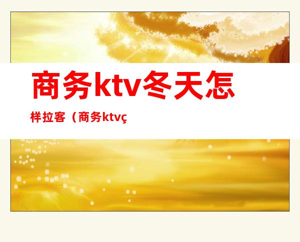 商务ktv冬天怎样拉客（商务ktv白天营业吗）