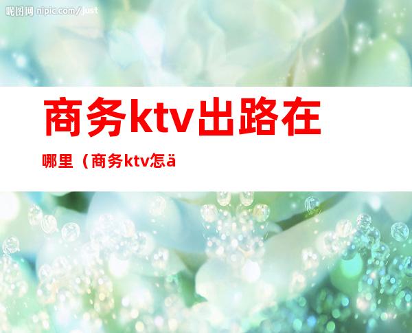 商务ktv出路在哪里（商务ktv怎么找）