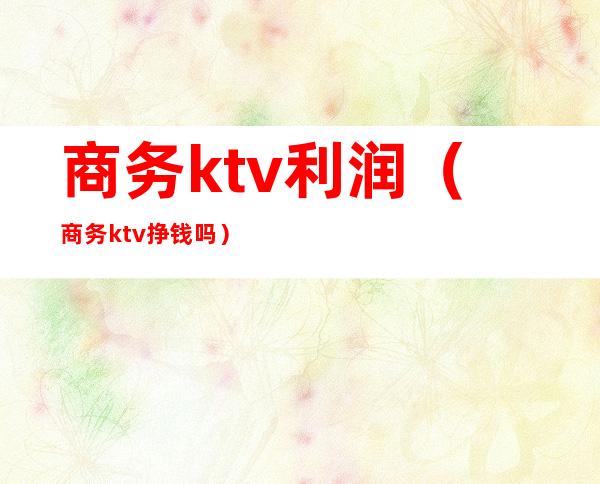 商务ktv利润（商务ktv挣钱吗）