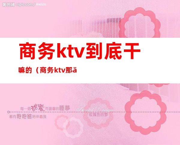 商务ktv到底干嘛的（商务ktv那些事）