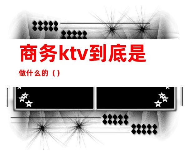 商务ktv到底是做什么的（）