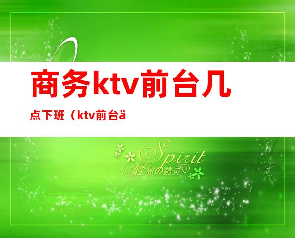 商务ktv前台几点下班（ktv前台一般几点上班下班）