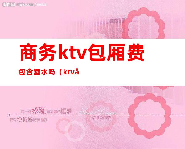 商务ktv包厢费包含酒水吗（ktv包房费和酒水需要分开收取吗）