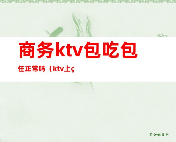 商务ktv包吃包住正常吗（ktv上班包吃住吗）